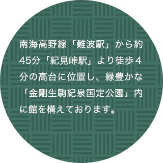 南海高野線「難波駅」から約45分「紀見峠駅」より徒歩４分の高台に位置し、緑豊かな「金剛生駒紀泉国定公園」内に館を構えております