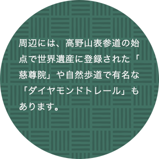 周辺には、高野山表参道の始点で世界遺産に登録された「慈尊院」や自然歩道で有名な「ダイヤモンドトレール」もあります。