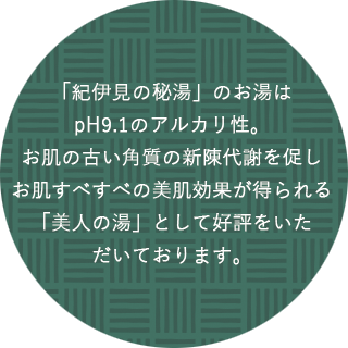 「紀伊見の秘湯」のお湯はpH9.1のアルカリ性。お肌の古い角質の新陳代謝を促しお肌すべすべの美肌効果が得られる「美人の湯」として好評をいただいております。